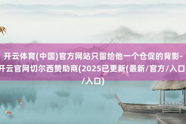 开云体育(中国)官方网站只留给他一个仓促的背影-开云官网切尔西赞助商(2025已更新(最新/官方/入口)