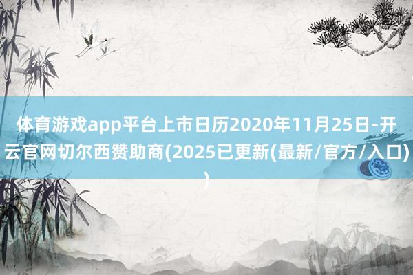 体育游戏app平台上市日历2020年11月25日-开云官网切尔西赞助商(2025已更新(最新/官方/入口)