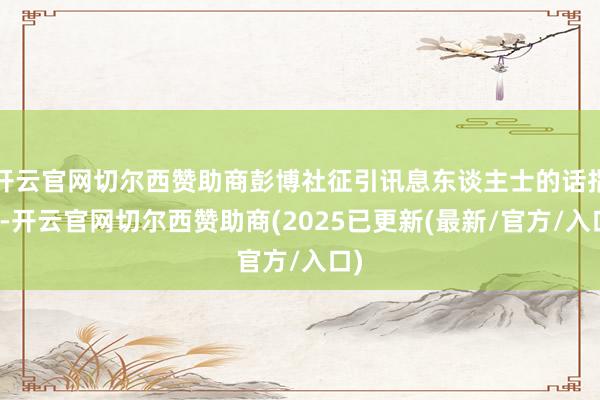 开云官网切尔西赞助商彭博社征引讯息东谈主士的话指出-开云官网切尔西赞助商(2025已更新(最新/官方/入口)