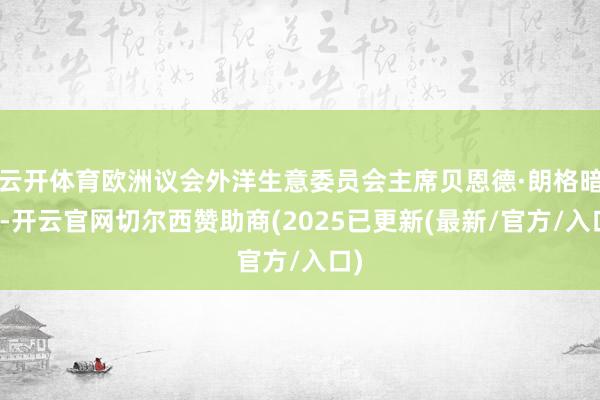 云开体育欧洲议会外洋生意委员会主席贝恩德·朗格暗示-开云官网切尔西赞助商(2025已更新(最新/官方/入口)