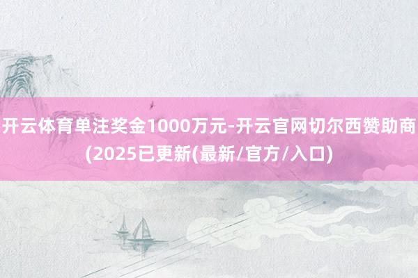 开云体育单注奖金1000万元-开云官网切尔西赞助商(2025已更新(最新/官方/入口)