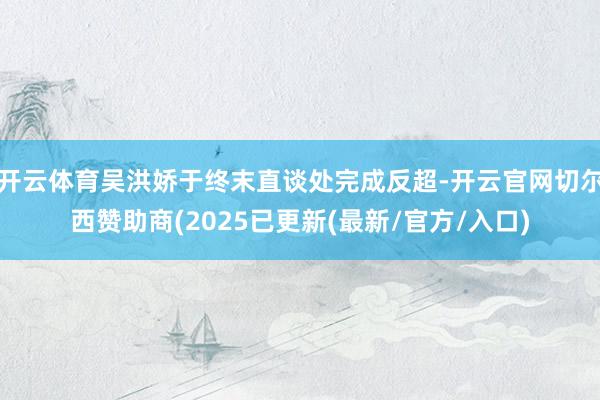 开云体育吴洪娇于终末直谈处完成反超-开云官网切尔西赞助商(2025已更新(最新/官方/入口)