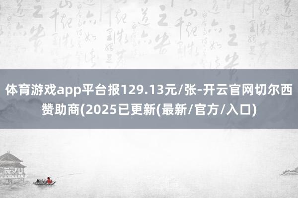 体育游戏app平台报129.13元/张-开云官网切尔西赞助商(2025已更新(最新/官方/入口)