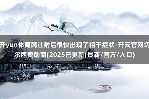 开yun体育网注射后很快出现了相干症状-开云官网切尔西赞助商(2025已更新(最新/官方/入口)