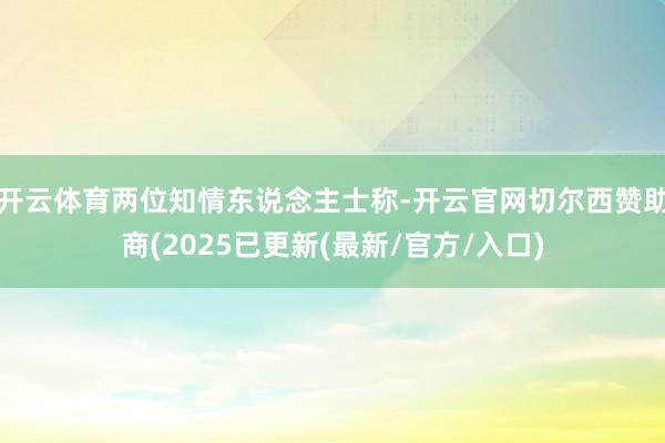 开云体育两位知情东说念主士称-开云官网切尔西赞助商(2025已更新(最新/官方/入口)