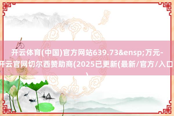 开云体育(中国)官方网站639.73&ensp;万元-开云官网切尔西赞助商(2025已更新(最新/官方/入口)