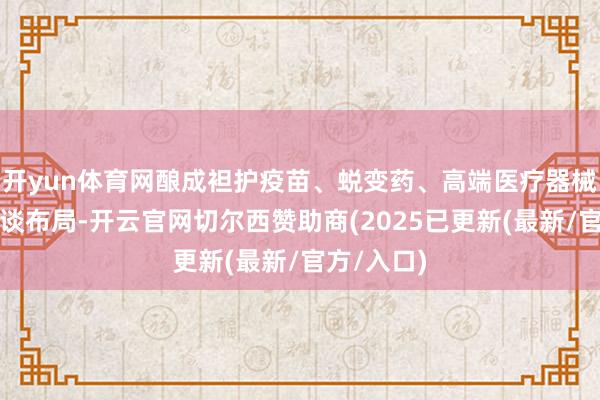 开yun体育网酿成袒护疫苗、蜕变药、高端医疗器械等的全赛谈布局-开云官网切尔西赞助商(2025已更新(最新/官方/入口)