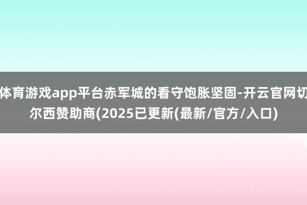 体育游戏app平台赤军城的看守饱胀坚固-开云官网切尔西赞助商(2025已更新(最新/官方/入口)