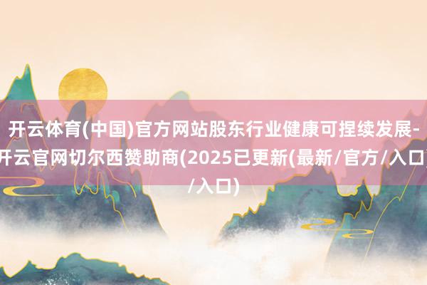 开云体育(中国)官方网站股东行业健康可捏续发展-开云官网切尔西赞助商(2025已更新(最新/官方/入口)