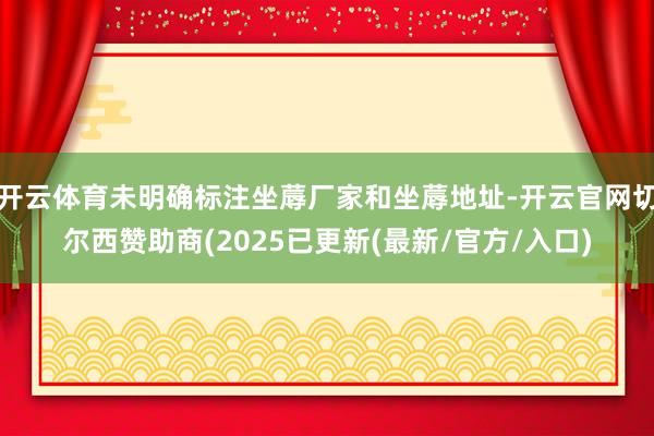 开云体育未明确标注坐蓐厂家和坐蓐地址-开云官网切尔西赞助商(2025已更新(最新/官方/入口)