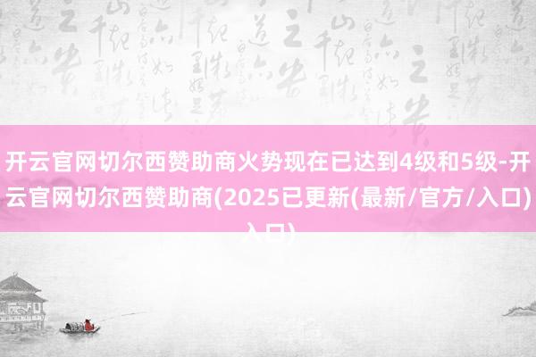 开云官网切尔西赞助商火势现在已达到4级和5级-开云官网切尔西赞助商(2025已更新(最新/官方/入口)
