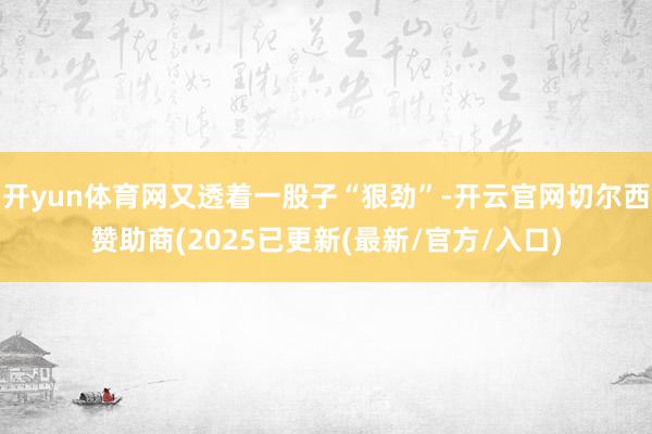 开yun体育网又透着一股子“狠劲”-开云官网切尔西赞助商(2025已更新(最新/官方/入口)
