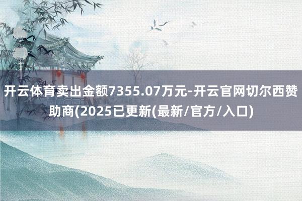 开云体育卖出金额7355.07万元-开云官网切尔西赞助商(2025已更新(最新/官方/入口)