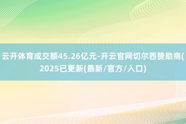 云开体育成交额45.26亿元-开云官网切尔西赞助商(2025已更新(最新/官方/入口)