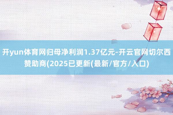开yun体育网归母净利润1.37亿元-开云官网切尔西赞助商(2025已更新(最新/官方/入口)