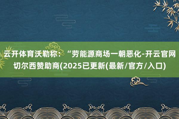 云开体育 沃勒称:“劳能源商场一朝恶化-开云官网切尔西赞助商(2025已更新(最新/官方/入口)