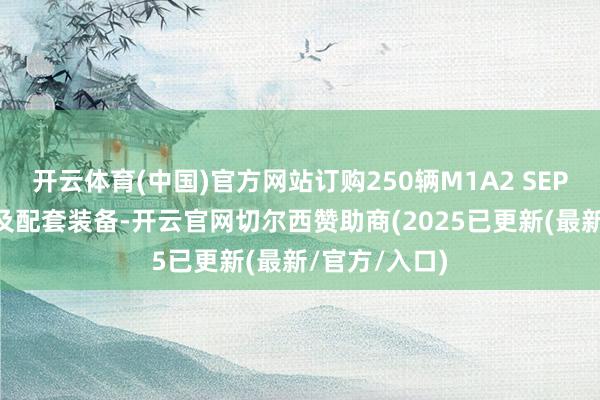开云体育(中国)官方网站订购250辆M1A2 SEPv3主战坦克及配套装备-开云官网切尔西赞助商(2025已更新(最新/官方/入口)