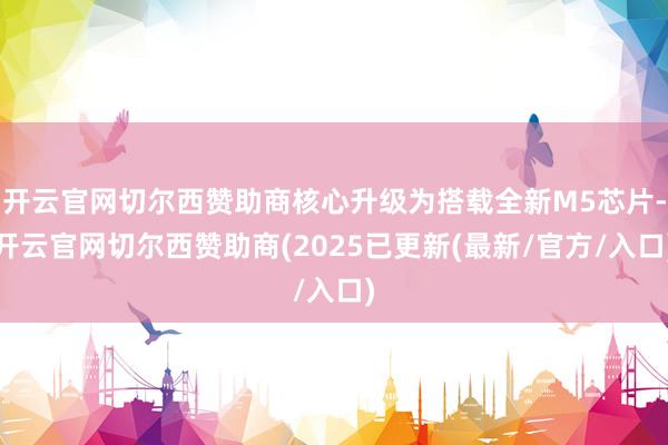 开云官网切尔西赞助商核心升级为搭载全新M5芯片-开云官网切尔西赞助商(2025已更新(最新/官方/入口)